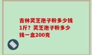 吉林灵芝孢子粉多少钱1斤？灵芝孢子粉多少钱一盒200克