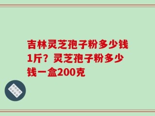 吉林灵芝孢子粉多少钱1斤？灵芝孢子粉多少钱一盒200克
