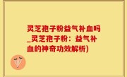 灵芝孢子粉益气补血吗_灵芝孢子粉：益气补血的神奇功效解析)