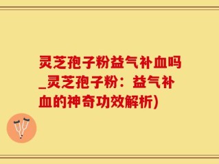 灵芝孢子粉益气补血吗_灵芝孢子粉：益气补血的神奇功效解析)