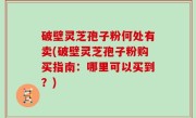 破壁灵芝孢子粉何处有卖(破壁灵芝孢子粉购买指南：哪里可以买到？)