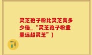 灵芝孢子粉比灵芝高多少倍_“灵芝孢子粉重量远超灵芝”)