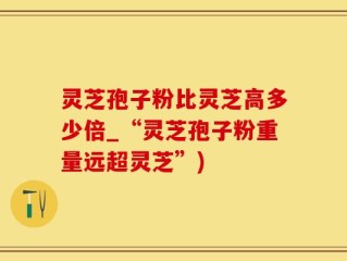 灵芝孢子粉比灵芝高多少倍_“灵芝孢子粉重量远超灵芝”)