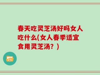 春天吃灵芝汤好吗女人吃什么(女人春季适宜食用灵芝汤？)