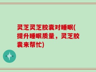 灵芝灵芝胶囊对睡眠(提升睡眠质量，灵芝胶囊来帮忙)