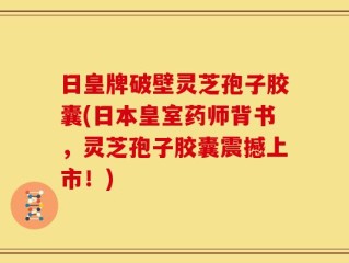 日皇牌破壁灵芝孢子胶囊(日本皇室药师背书，灵芝孢子胶囊震撼上市！)