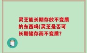 灵芝能长期存放不变质的东西吗(灵芝是否可长期储存而不变质？