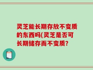 灵芝能长期存放不变质的东西吗(灵芝是否可长期储存而不变质？