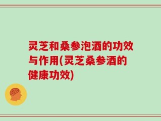 灵芝和桑参泡酒的功效与作用(灵芝桑参酒的健康功效)