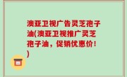 澳亚卫视广告灵芝孢子油(澳亚卫视推广灵芝孢子油，促销优惠价！)