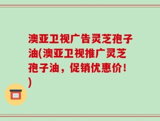澳亚卫视广告灵芝孢子油(澳亚卫视推广灵芝孢子油，促销优惠价！)