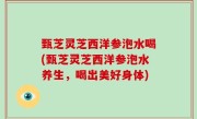 甄芝灵芝西洋参泡水喝(甄芝灵芝西洋参泡水养生，喝出美好身体)