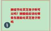 肺结节吃灵芝孢子粉可以吗？肺腺癌应该吃哪些东西能吃灵芝孢子粉吗
