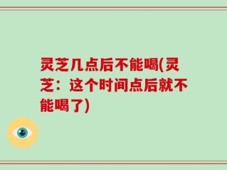 灵芝几点后不能喝(灵芝：这个时间点后就不能喝了)