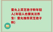 雷允上灵芝孢子粉年轻人(年轻人也要关注养生！雷允推荐灵芝孢子粉)