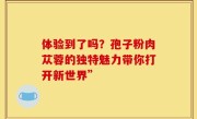 体验到了吗？孢子粉肉苁蓉的独特魅力带你打开新世界”