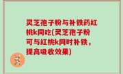 灵芝孢子粉与补铁药红桃k同吃(灵芝孢子粉可与红桃k同时补铁，提高吸收效果)