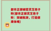 都市正健破壁灵芝孢子粉(都市正健灵芝孢子粉：突破瓶颈，打造健康体魄)