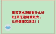 用灵芝水泡脚有什么好处(灵芝泡脚益处大，让你健康又舒适！)