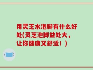 用灵芝水泡脚有什么好处(灵芝泡脚益处大，让你健康又舒适！)