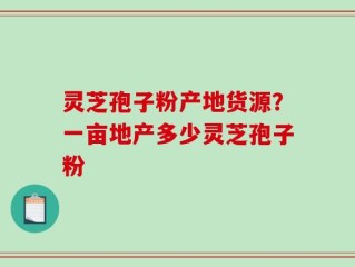 灵芝孢子粉产地货源？一亩地产多少灵芝孢子粉