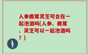 人参鹿茸灵芝可合在一起泡酒吗(人参、鹿茸、灵芝可以一起泡酒吗？)