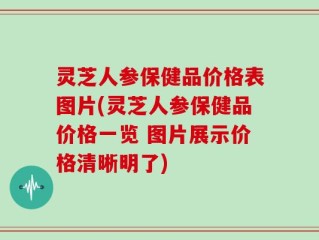 灵芝人参保健品价格表图片(灵芝人参保健品价格一览 图片展示价格清晰明了)