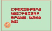辽宁省灵芝孢子粉产品加盟(辽宁省灵芝孢子粉产品加盟，助您创业致富)