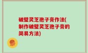 破璧灵芝孢子膏作法(制作破璧灵芝孢子膏的简易方法)