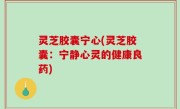 灵芝胶囊宁心(灵芝胶囊：宁静心灵的健康良药)