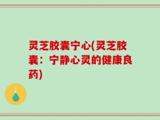 灵芝胶囊宁心(灵芝胶囊：宁静心灵的健康良药)