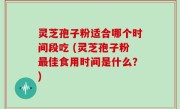灵芝孢子粉适合哪个时间段吃 (灵芝孢子粉最佳食用时间是什么？)
