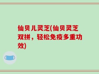 仙贝儿灵芝(仙贝灵芝双拼，轻松免疫多重功效)