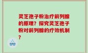 灵芝孢子粉治疗前列腺的原理？探究灵芝孢子粉对前列腺的疗效机制？