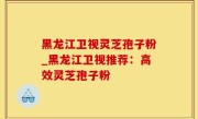 黑龙江卫视灵芝孢子粉_黑龙江卫视推荐：高效灵芝孢子粉