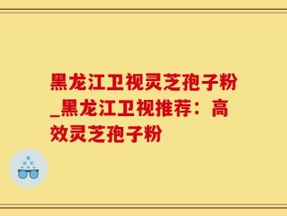 黑龙江卫视灵芝孢子粉_黑龙江卫视推荐：高效灵芝孢子粉