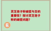 灵芝孢子粉破壁与否的重要性？探讨灵芝孢子粉的破壁问题？