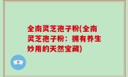 全南灵芝孢子粉(全南灵芝孢子粉：拥有养生妙用的天然宝藏)