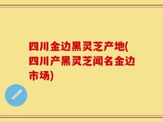 四川金边黑灵芝产地(四川产黑灵芝闻名金边市场)