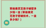 草维康灵芝孢子破壁多少钱一盒 (草维康灵芝孢子壁破技术，一盒多少钱？)