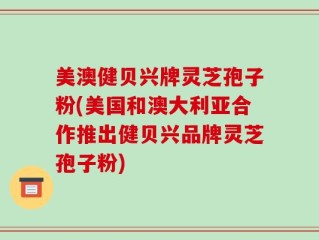 美澳健贝兴牌灵芝孢子粉(美国和澳大利亚合作推出健贝兴品牌灵芝孢子粉)