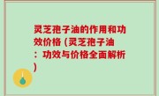 灵芝孢子油的作用和功效价格 (灵芝孢子油：功效与价格全面解析)
