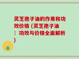 灵芝孢子油的作用和功效价格 (灵芝孢子油：功效与价格全面解析)
