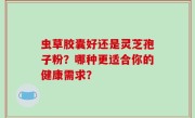 虫草胶囊好还是灵芝孢子粉？哪种更适合你的健康需求？