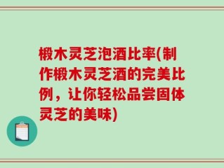 椴木灵芝泡酒比率(制作椴木灵芝酒的完美比例，让你轻松品尝固体灵芝的美味)