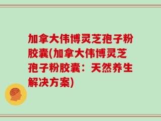 加拿大伟博灵芝孢子粉胶囊(加拿大伟博灵芝孢子粉胶囊：天然养生解决方案)