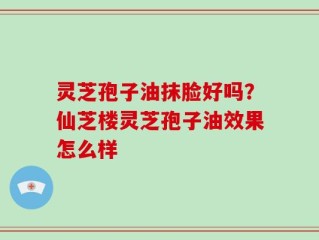灵芝孢子油抹脸好吗？仙芝楼灵芝孢子油效果怎么样