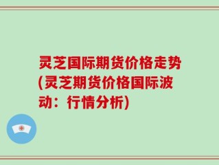 灵芝国际期货价格走势(灵芝期货价格国际波动：行情分析)