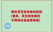 黄芪灵芝和党参的区别(黄芪、灵芝和党参的不同特点及应用场景)