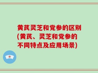 黄芪灵芝和党参的区别(黄芪、灵芝和党参的不同特点及应用场景)